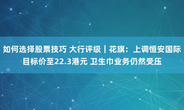 如何选择股票技巧 大行评级｜花旗：上调恒安国际目标价至22.3港元 卫生巾业务仍然受压