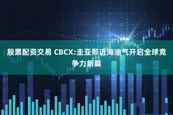 股票配资交易 CBCX:圭亚那近海油气开启全球竞争力新篇