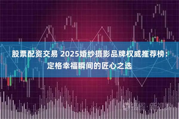 股票配资交易 2025婚纱摄影品牌权威推荐榜：定格幸福瞬间的匠心之选