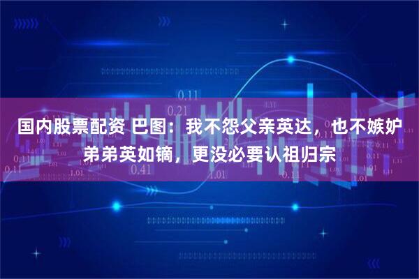 国内股票配资 巴图：我不怨父亲英达，也不嫉妒弟弟英如镝，更没必要认祖归宗