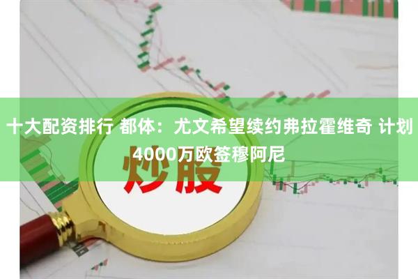 十大配资排行 都体：尤文希望续约弗拉霍维奇 计划4000万欧签穆阿尼