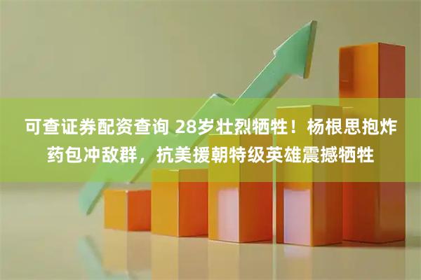 可查证券配资查询 28岁壮烈牺牲！杨根思抱炸药包冲敌群，抗美援朝特级英雄震撼牺牲