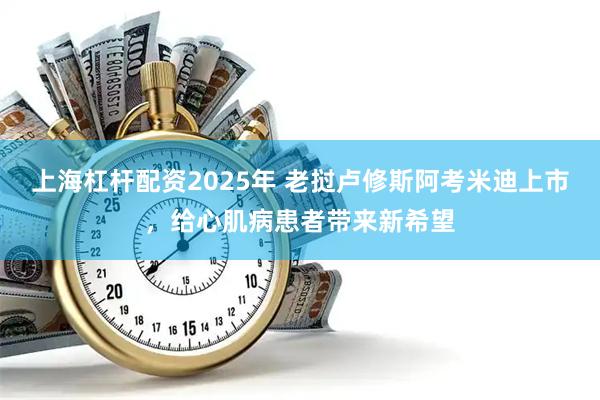 上海杠杆配资2025年 老挝卢修斯阿考米迪上市,给心肌病患者带来新希望