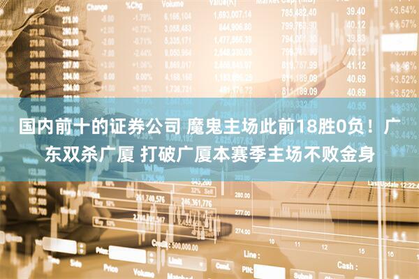 国内前十的证券公司 魔鬼主场此前18胜0负！广东双杀广厦 打破广厦本赛季主场不败金身