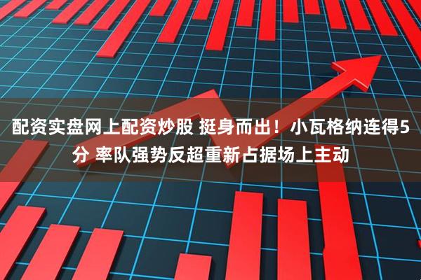 配资实盘网上配资炒股 挺身而出！小瓦格纳连得5分 率队强势反超重新占据场上主动