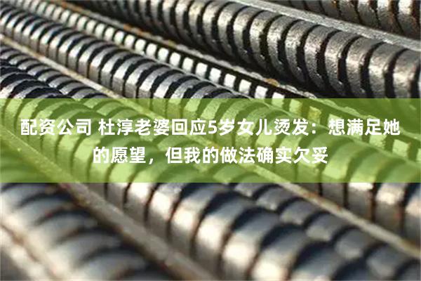 配资公司 杜淳老婆回应5岁女儿烫发：想满足她的愿望，但我的做法确实欠妥
