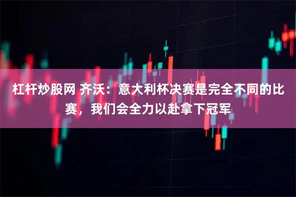 杠杆炒股网 齐沃：意大利杯决赛是完全不同的比赛，我们会全力以赴拿下冠军