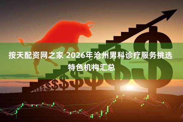 按天配资网之家 2026年沧州男科诊疗服务挑选 特色机构汇总